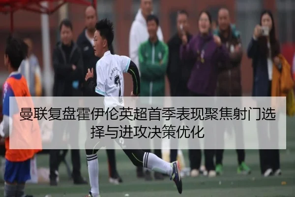 曼联复盘霍伊伦英超首季表现聚焦射门选择与进攻决策优化