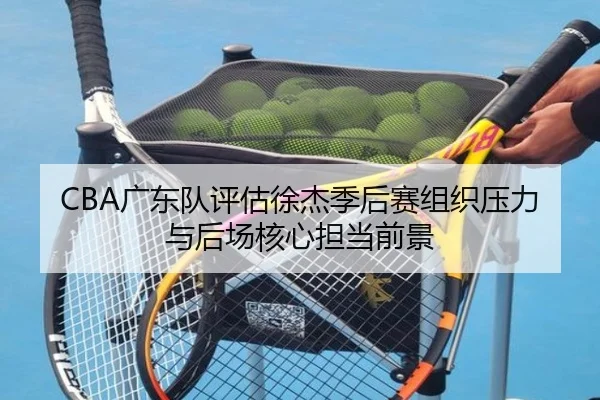 CBA广东队评估徐杰季后赛组织压力与后场核心担当前景