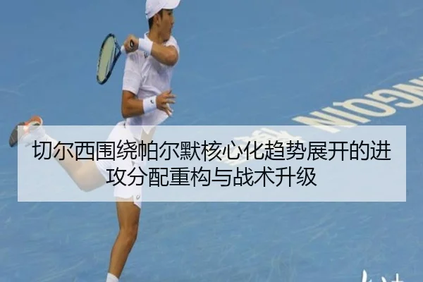 切尔西围绕帕尔默核心化趋势展开的进攻分配重构与战术升级