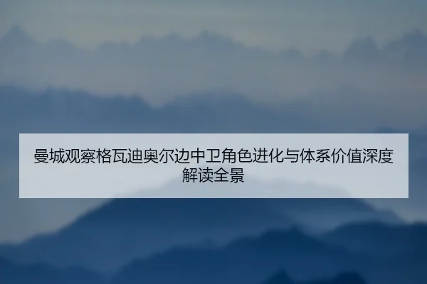 曼城观察格瓦迪奥尔边中卫角色进化与体系价值深度解读全景
