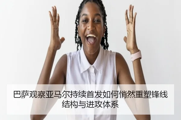 巴萨观察亚马尔持续首发如何悄然重塑锋线结构与进攻体系