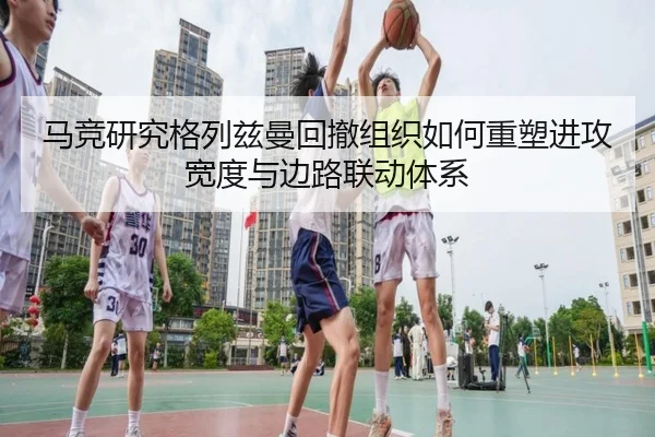 马竞研究格列兹曼回撤组织如何重塑进攻宽度与边路联动体系