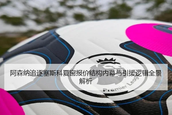 阿森纳追逐塞斯科夏窗报价结构内幕与引援逻辑全景解析