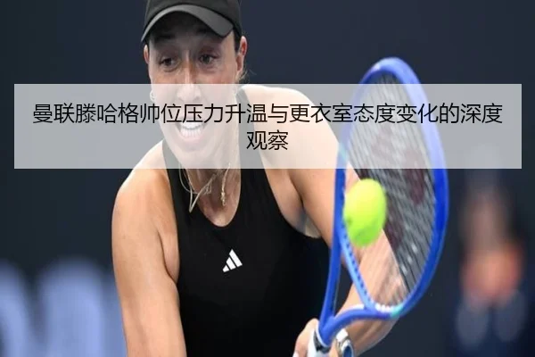 曼联滕哈格帅位压力升温与更衣室态度变化的深度观察
