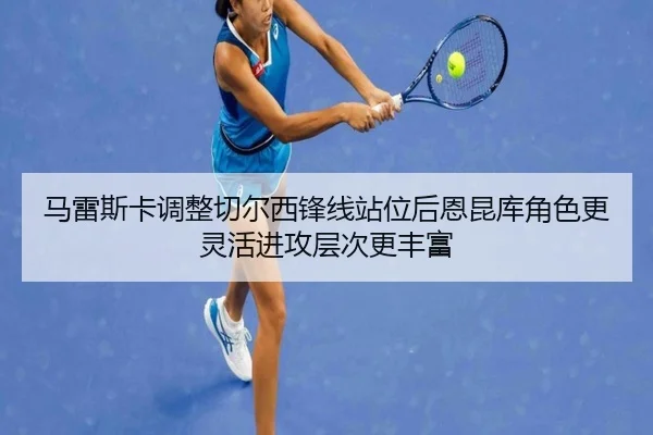 马雷斯卡调整切尔西锋线站位后恩昆库角色更灵活进攻层次更丰富
