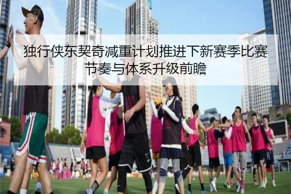 独行侠东契奇减重计划推进下新赛季比赛节奏与体系升级前瞻