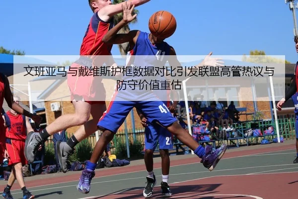 文班亚马与戴维斯护框数据对比引发联盟高管热议与防守价值重估