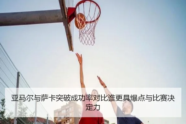 亚马尔与萨卡突破成功率对比谁更具爆点与比赛决定力